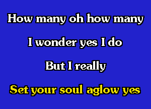 How many oh how many
I wonder yes I do

But I really

Set your soul aglow yes