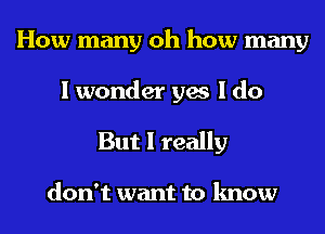 How many oh how many

I wonder yes I do
But I really

don't want to know