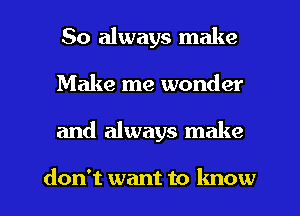 So always make
Make me wonder

and always make

don't want to know I