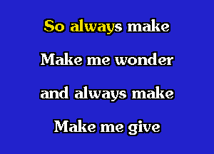 So always make

Make me wonder

and always make

Make me give