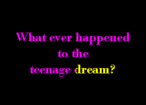 What ever happened
to the

teenage dream?