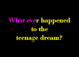 What ever happened
to the

teenage dream?