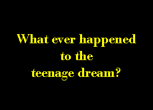 What ever happened
to the

teenage dream?