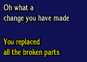 Oh what a
change you have made

You replaced
all the broken parts