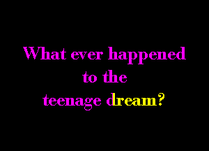 What ever happened
to the

teenage dream?