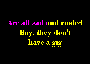 Are all sad and rusted
Boy, they don't

have a gig