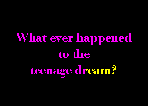 What ever happened
to the

teenage dream?