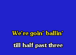 We're goin' ballin'

till half past mree