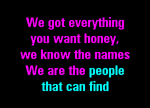 We got everything
you want honey,

we know the names
We are the people
that can find
