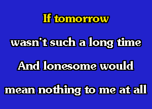 If tomorrow
wasn't such a long time
And lonesome would

mean nothing to me at all