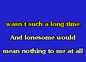 wasn't such a long time
And lonesome would

mean nothing to me at all