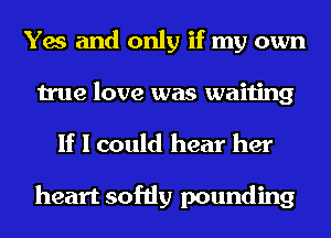Yes and only if my own
true love was waiting

If I could hear her

heart softly pounding