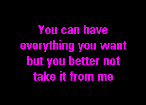 You can have
everything you want

but you better not
take it from me