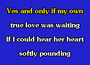 Yes and only if my own
true love was waiting
If I could hear her heart

softly pounding