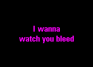 I wanna

watch you bleed