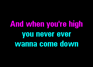 And when you're high

you never ever
wanna come down