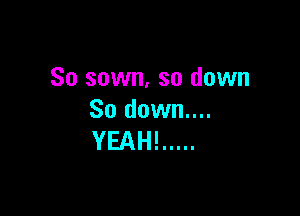 So sown, so down

So down....
YEAH! .....