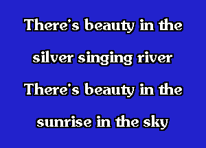 There's beauty in the
silver singing river
There's beauty in the

sunrise in the sky