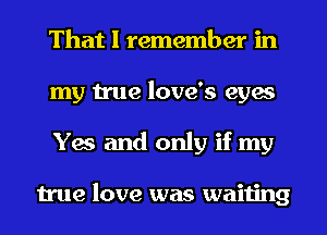 That I remember in
my true love's eyes
Yes and only if my

true love was waiting