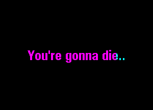 You're gonna die..