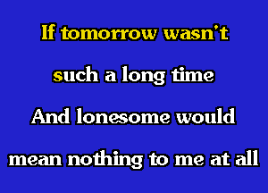 If tomorrow wasn't
such a long time
And lonesome would

mean nothing to me at all