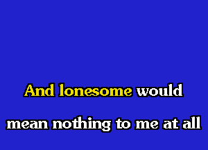 And lonesome would

mean nothing to me at all