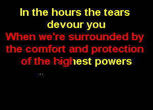 In the hours the tears
devouryou
When we're surrounded by
the comfort and protection
of the highest powers