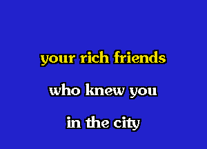 your rich friends

who lmew you

in the city