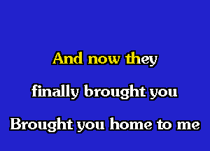 And now they
finally brought you

Brought you home to me