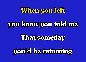 When you left

you know you told me

That someday

you'd be returning