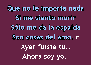 Que no le importa nada
Si me siento morir
S6Io me da la espalda

Son cosas del amo..r
Ayer fuiste tL'I..
Ahora soy yo..