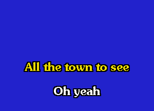 All the town to see

Oh yeah
