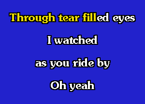 Through tear filled eyas
I watched

as you ride by

Oh yeah