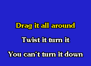 Drag it all around

Twist it tum it

You can't turn it down