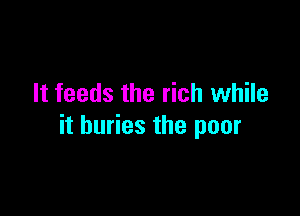 It feeds the rich while

it buries the poor