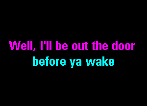 Well, I'll be out the door

before ya wake