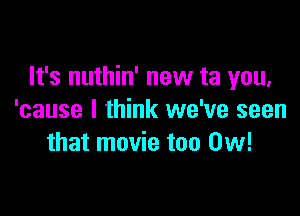 It's nuthin' new ta you,

'cause I think we've seen
that movie too 0w!