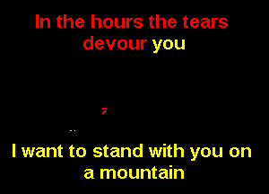 In the hours the tears
devouryou

.-
I

lwant to stand with you on
a mountain
