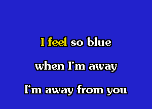 I feel so blue

when I'm away

I'm away from you