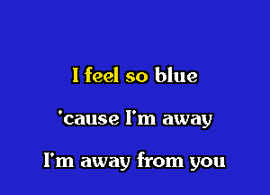 I feel so blue

'cause I'm away

I'm away from you