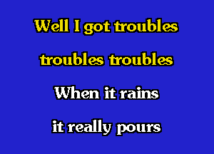 Well I got troubles
troubles troubles

When it rains

it really pours