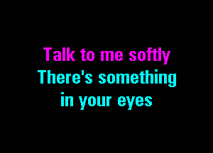 Talk to me softly

There's something
in your eyes