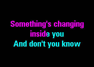 Something's changing

inside you
And don't you know