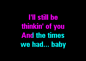 I'll still he
thinkin' of you

And the times
we had... baby