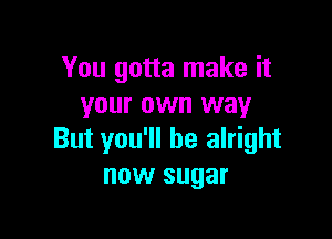 You gotta make it
your own way

But you'll be alright
now sugar
