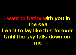 I want to bathe with you in
the sea
I want to lay like this forever
Until the sky falls down on
me