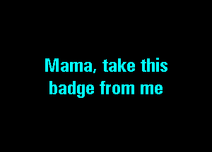 Mama. take this

badge from me