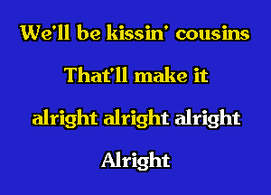 We'll be kissin' cousins
That'll make it
alright alright alright
Alright