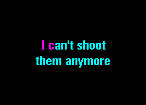 I can't shoot

them anymore