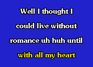 Well I thought I
could live without
romance uh huh until

with all my heart